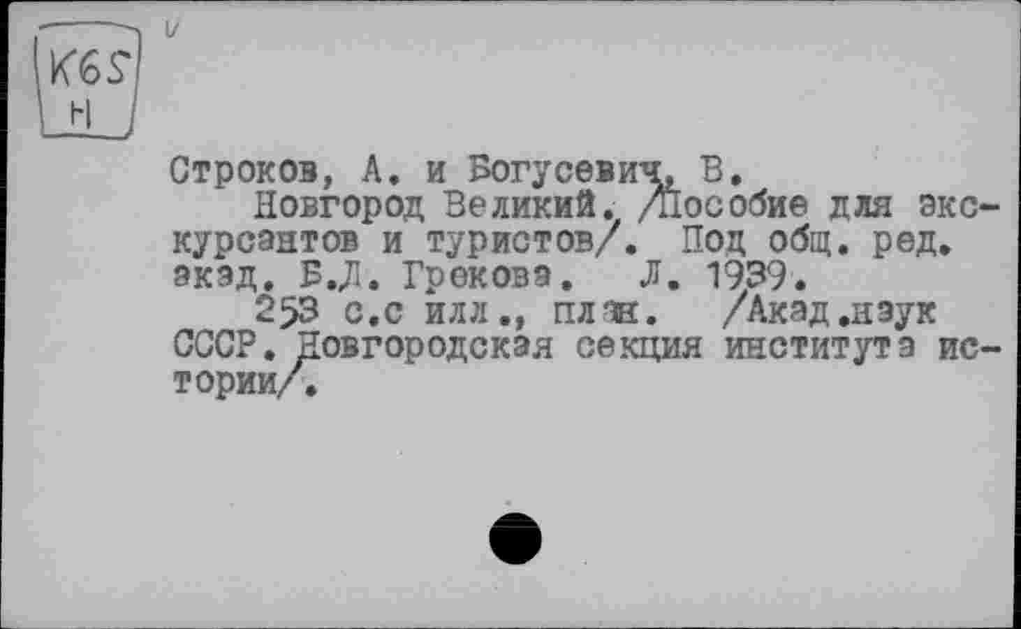 ﻿І/
Кб s'
Строков, А. и Вогусевич^ В.
Новгород Великий. /Пособие для экскурсантов и туристов/. Под общ. ред. экад. В.Л. Грекова. Л. 1939.
253 с.с илл., план. /Акад.наук СССР. Новгородская секция института истории/.